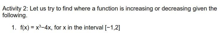 Activity 2: Let us try to find where a function is increasing or decreasing given the
following.
1. f(x) = x³-4x, for x in the interval [-1,2]
