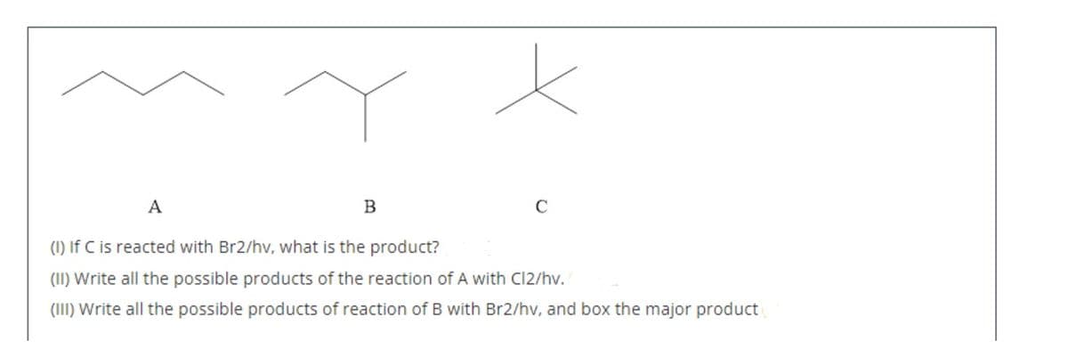A
B
C
(1) If C is reacted with Br2/hv, what is the product?
(II) Write all the possible products of the reaction of A with Cl2/hv.
(III) Write all the possible products of reaction of B with Br2/hv, and box the major product
