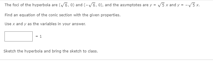 The foci of the hyperbola are (V6, 0) and (-V6, 0), and the asymptotes are y = V5 x and y = -V3 x.
Find an equation of the conic section with the given properties.
Use x and y as the variables in your answer.
1
Sketch the hyperbola and bring the sketch to class.
