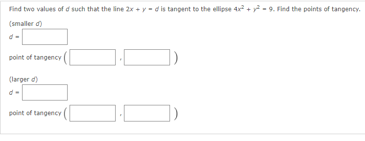 Find two values of d such that the line 2x + y = d is tangent to the ellipse 4x2 + y2 = 9. Find the points of tangency.
(smaller d)
d =
point of tangency
(larger d)
d =
point of tangency
