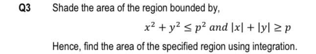 Q3
Shade the area of the region bounded by,
x2 + y? < p² and |x| + |y| > p
Hence, find the area of the specified region using integration.
