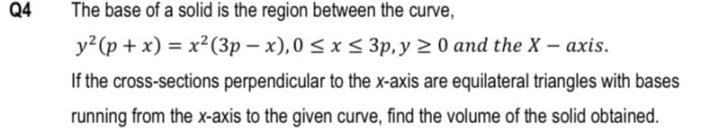 Q4
The base of a solid is the region between the curve,
y?(p + x) = x²(3p – x), 0 < x < 3p, y 2 0 and the X – axis.
If the cross-sections perpendicular to the x-axis are equilateral triangles with bases
running from the x-axis to the given curve, find the volume of the solid obtained.
