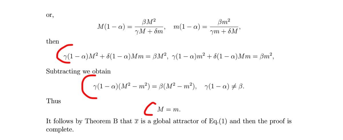 or,
BM2
Вт?
M(1 – a) =
т(1 — а)
YM + Sm'
Ym + 8M'
then
7(1 - а)М? + 6(1 — а) Мт %—D ВМ?, (1- а)т? + ӧ(1 — а)Мт %— Вт?,
Subtracting we obtain
- a)(M² – m²) = B(M² – m²), (1– a) + ß.
Thus
CN=m.
It follows by Theorem B that ī is a global attractor of Eq.(1) and then the proof is
complete.
