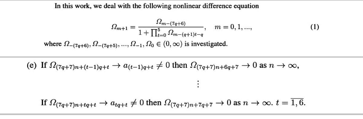 In this work, we deal with the following nonlinear difference equation
2m-(7g+6)
1+I-o 2m-(q+1)t-q
Im+1
т %3D 0, 1, ...,
(1)
3D0
where N-(7g+6),
(7q+5), ·…
-1, 2o E (0, 0) is investigated.
(e) If (79+7)n+(t–1)q+t → a(t-1)q+t 7 0 then N(7g+7)n+6q+7 + 0 as n → o,
If L(74+7)n+tq+t → arg+t #0 then (79+7)n+7g+7 →0 as n → o. t =1,6.
