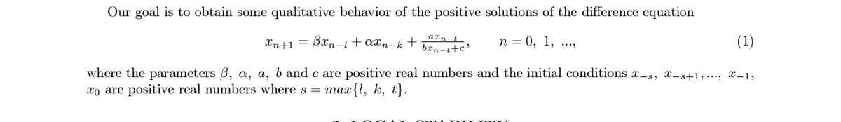 Our goal is to obtain some qualitative behavior of the positive solutions of the difference equation
Xn+1 = Bxn-i+axn-k +
axn-t
n = 0, 1, ...,
(1)
bxn-t+c'
where the parameters 3, a, a, b and c are positive real numbers and the initial conditions x-s, x-s+1, ..., x-1,
xo are positive real numbers where s = max{1, k, t}.
.D TT T T
