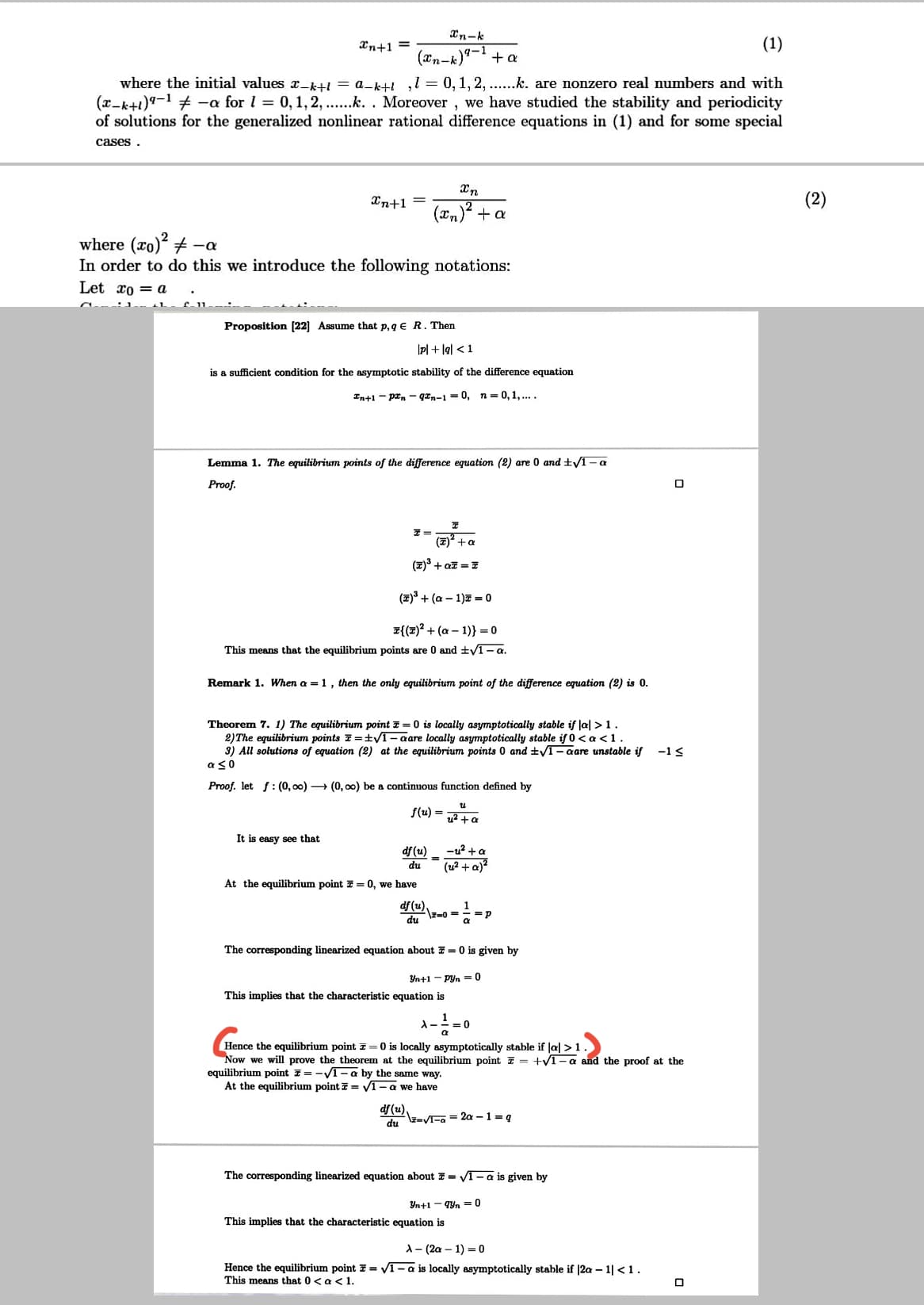 Xn-k
(1)
(æn-k)9-1
where the initial values x_kHI = a_k+i ,1 = 0,1, 2, ..k. are nonzero real numbers and with
(x-k+1)9-1 + -a for l = 0,1,2, ..k. . Moreover , we have studied the stability and periodicity
of solutions for the generalized nonlinear rational difference equations in (1) and for some special
Xn+1 =
+ a
cases .
Xn
Xn+1 =
(2)
(xn)² +a
where (xo) + -a
In order to do this we introduce the following notations:
Let xo = a
Proposition [22] Assume that p, g € R. Then
|pl + lg| <1
is a sufficient condition for the asymptotic stability of the difference equation
In+1 - prn - qan-1 = 0, n= 0,1, ....
Lemma 1. The equilibrium points of the difference equation (2) are 0 and ±/1-a
Proof.
(7) +a
(7) + az = 7
(포)3 + (a-1)표 =0
z{(2)? + (a – 1)} = 0
This means that the equilibrium points are 0 and ±V1-a.
Remark 1. When a = 1, then the only equilibrium point of the difference equation (2) is 0.
Theorem 7. 1) The equilibrium point z = 0 is locally asymptotically stable if Jal >1.
2)The equilibrium points 7 =tVT – aare locally asymptotically stable if 0< a <1.
3) All solutions of equation (2) at the equilibrium points 0 and ±/T – aare unstable if
aso
-13
Proof. let f: (0, 00) → (0, 00) be a continuous function defined by
f(u) =
u2 + a
It is easy see that
df (u)
-u? +a
du
(u2 + a)?
At the equilibrium point 7 = 0, we have
df (u).
\z=0 =
du
=p
The corresponding linearized equation about 7 = 0 is given by
Yn+1 - Pyn = 0
This implies that the characteristic equation is
Hence the equilibrium point z= 0 is locally asymptotically stable if Ja| >1.
Now we will prove the theorem at the equilibrium point = +V1-a and the proof at the
equilibrium point 7= -V1- a by the same way.
At the equilibrium point = v1- a we have
df (u).
-VEa = 2a - 1 =g
du
The corresponding linearized equation about 7 = V1- a is given by
Yn+1 - qyn = 0
This implies that the characteristic equation is
A- (2a – 1) = 0
Hence the equilibrium point E = VI- a is locally asymptotically stable if |2a – 1| <1.
This means that 0< a < 1.
