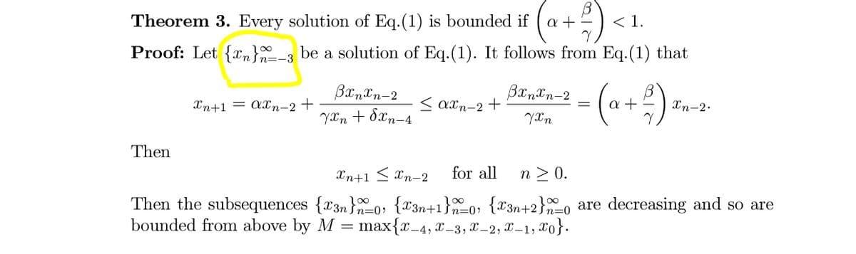 Theorem 3. Every solution of Eq.(1) is bounded if
a +
<1.
Proof: Let {n}-3 be a solution of Eq.(1). It follows from Eq.(1) that
(a+) -
BxnTn-2
Xn+1 = axn-2 +
< axn-2 +
Xn-2.
YXn + dxn-4
YXn
Then
Xn+1 < Xn-2
for all
n > 0.
Then the subsequences {x3n}0: {x3n+1}0; {X3n+2}0 are decreasing and so are
bounded from above by M = max{x_4, x_3, X–2, X –1, X0}.
n=0>
n=0
