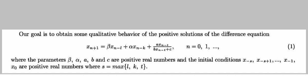 Our goal is to obtain some qualitative behavior of the positive solutions of the difference equation
aIn-t
In+1 = Bxn-it axn-k +
n = 0, 1,
(1)
bxn-t+c'
where the parameters B, a, a, b and c are positive real numbers and the initial conditions x-s, -s+1,..., x-1,
xo are positive real numbers where s =
max{l, k, t}.
