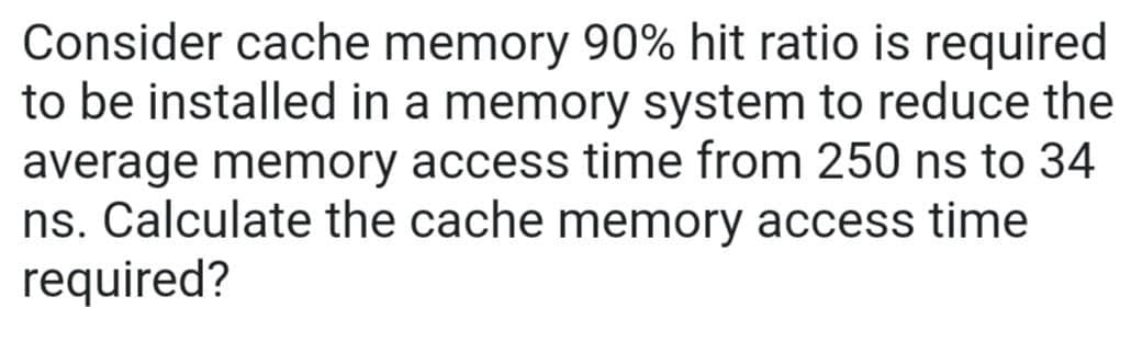 Consider cache memory 90% hit ratio is required
to be installed in a memory system to reduce the
average memory access time from 250 ns to 34
ns. Calculate the cache memory access time
required?