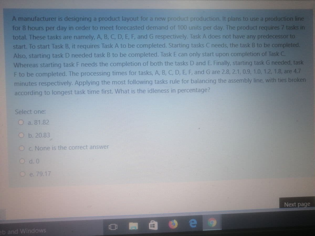 A manufacturer is designing a product layout for a new product production. It plans to use a production line
for 8 hours per day in order to meet forecasted demand of 100 units per day. The product requires 7 tasks in
total. These tasks are namely, A, B, C, D, E, F, and G respectively. Task A does not have any predecessor to
start. To start Task B, it requires Task A to be completed. Starting tasks C needs, the task B to be completed.
Also, starting task D needed task B to be completed. Task E can only start upon completion of Task C.
Whereas starting task F needs the completion of both the tasks D and E. Finally, starting task G needed, task
F to be completed. The processing times for tasks, A, B, C, D, E, F, and G are 2.8, 2.1, 0.9, 1.0, 1.2, 1.8, are 4.7
minutes respectively. Applying the most following tasks rule for balancing the assembly line, with ties broken
according to longest task time first. What is the idleness in percentage?
Select one:
O a. 81.82
Ob. 20.83
O c. None is the correct answer
d. 0
Oe. 79.17
Next page
e
eb and Windows
