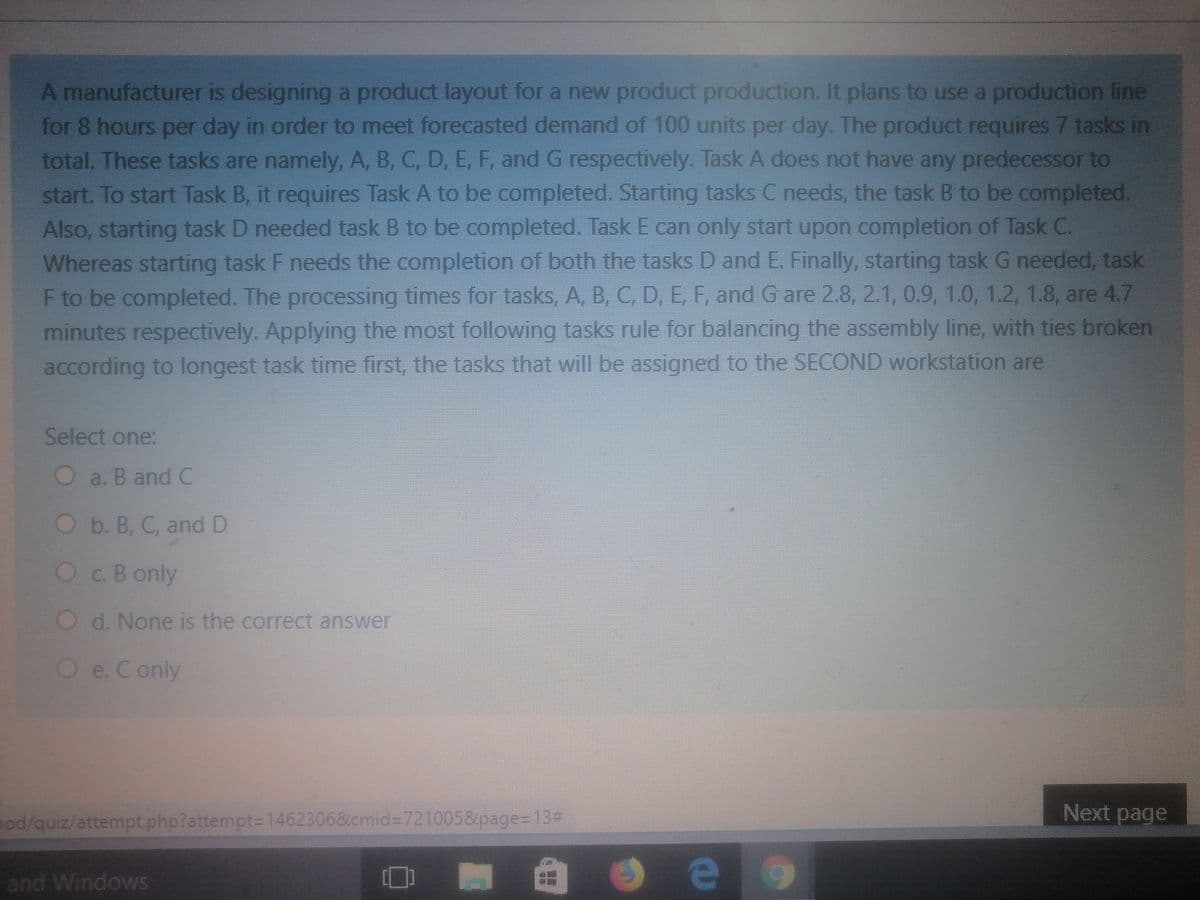 A manufacturer is designing a product layout for a new product production. It plans to use a production line
for 8 hours per day in order to meet forecasted demand of 100 units per day. The product requires 7 tasks in
total. These tasks are namely, A, B, C, D, E, F, and G respectively. Task A does not have any predecessor to
start. To start Task B, it requires Task A to be completed. Starting tasks C needs, the task B to be completed.
Also, starting task D needed task B to be completed. Task E can only start upon completion of Task C.
Whereas starting task F needs the completion of both the tasks D and E. Finally, starting task G needed, task
F to be completed. The processing times for tasks, A, B, C, D, E, F, and G are 2.8, 2.1, 0.9, 1.0, 1.2, 1.8, are 4.7
minutes respectively. Applying the most following tasks rule for balancing the assembly line, with ties broken
according to longest task time first, the tasks that will be assigned to the SECOND workstation are
Select one:
Oa. B and C
Ob. B, C, and D
Oc.B only
O d. None is the correct answer
Oe.Conly
Next page
nod/quiz/attempt.php?attempt=D1462306&cmid%37210058page=13#
and Windows
e
