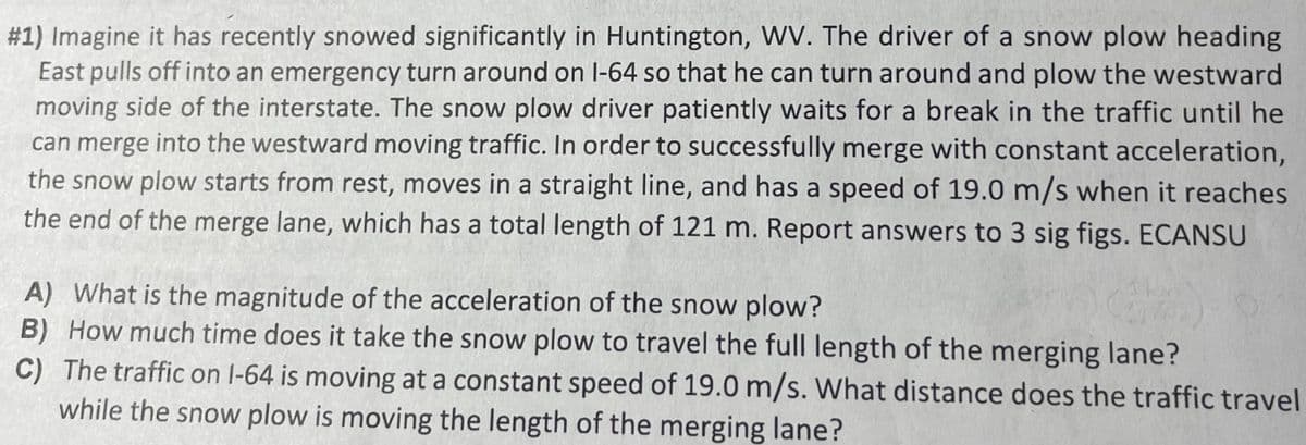 #1) Imagine it has recently snowed significantly in Huntington, WV. The driver of a snow plow heading
East pulls off into an emergency turn around on 1-64 so that he can turn around and plow the westward
moving side of the interstate. The snow plow driver patiently waits for a break in the traffic until he
can merge into the westward moving traffic. In order to successfully merge with constant acceleration,
the snow plow starts from rest, moves in a straight line, and has a speed of 19.0 m/s when it reaches
the end of the merge lane, which has a total length of 121 m. Report answers to 3 sig figs. ECANSU
A) What is the magnitude of the acceleration of the snow plow?
B) How much time does it take the snow plow to travel the full length of the merging lane?
C) The traffic on 1-64 is moving at a constant speed of 19.0 m/s. What distance does the traffic travel
while the snow plow is moving the length of the merging lane?