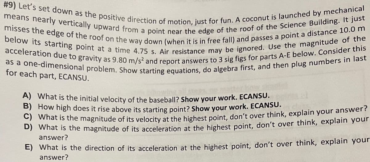 #9) Let's set down as the positive direction of motion, just for fun. A coconut is launched by mechanical
means nearly vertically upward from a point near the edge of the roof of the Science Building. It just
below its starting point at a time 4.75 s. Air resistance may be ignored. Use the magnitude of the
misses the edge of the roof on the way down (when it is in free fall) and passes a point a distance 10.0 m
acceleration due to gravity as 9.80 m/s² and report answers to 3 sig figs for parts A-E below. Consider this
as a one-dimensional problem. Show starting equations, do algebra first, and then plug numbers in last
for each part, ECANSU.
A) What is the initial velocity of the baseball? Show your work. ECANSU.
B) How high does it rise above its starting point? Show your work.
ECANSU.
C) What is the magnitude of its velocity at the highest point, don't over think, explain your answer?
D) What is the magnitude of its acceleration at the highest point, don't over think, explain your
answer?
E) What is the direction of its acceleration at the highest point, don't over think, explain your
answer?