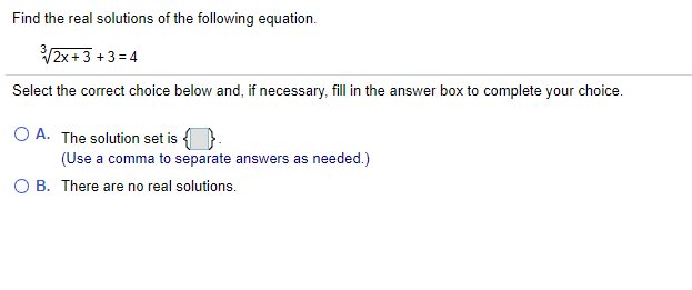 Find the real solutions of the following equation.
V2x+3 +3 = 4
Select the correct choice below and, if necessary, fill in the answer box to complete your choice.
O A. The solution set is {}.
(Use a comma to separate answers as needed.)
O B. There are no real solutions.
