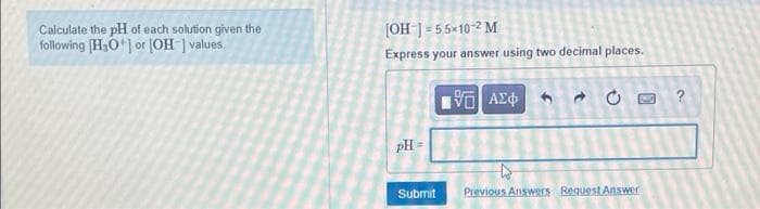 Calculate the pH of each solution given the
following (H,O] or (OH ] values.
[OH ] = 55×10? M
Express your answer using two decimal places.
pH =
Submit
Previous Answers Request Answer
