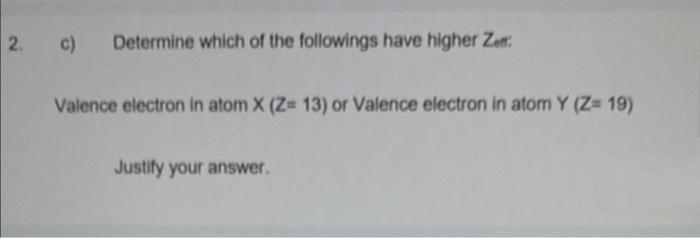 2. c)
Determine which of the followings have higher Zet
Valence electron in atom X (Z= 13) or Valence electron in atom Y (Z= 19)
Justify your answer.
