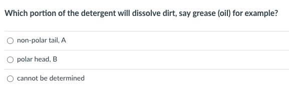 Which portion of the detergent will dissolve dirt, say grease (oil) for example?
non-polar tail, A
polar head, B
O cannot be determined
