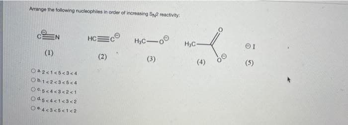 Arrange the following nucleophiles in order of increasing SN2 reactivity:
EN
HC
H3C-o
H3C
(1)
(2)
(3)
(4)
(5)
Oa2<1<5< 3< 4
Ob1<2<3<5<4
OC5<4<3<2<1
Od.sc4<1<3<2
Oe4<3<5<1 <2
