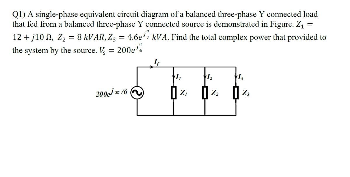 Q1) A single-phase equivalent circuit diagram of a balanced three-phase Y connected load
that fed from a balanced three-phase Y connected source is demonstrated in Figure. Z1
12 + j10 N, Z2 = 8 KVAR, Z3 = 4.6e'7 kVA. Find the total complex power that provided to
the system by the source. V, = 200e
200ej T /6
Z1
Zz
Z3
