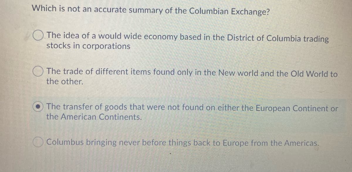 Which is not an accurate summary of the Columbian Exchange?
The idea of a would wide economy based in the District of Columbia trading
stocks in corporations
O The trade of different items found only in the New world and the Old World to
the other.
The transfer of goods that were not found on either the European Continent or
the American Continents.
Columbus bringing never before things back to Europe from the Americas.
