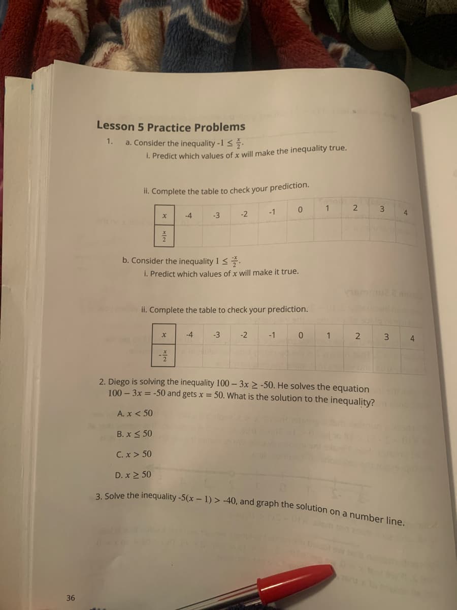 36
Lesson 5 Practice Problems
1.
a. Consider the inequality -1 ≤
i. Predict which values of x will make the inequality true.
ii. Complete the table to check your prediction.
X
-4
b. Consider the inequality 1 ≤.
D. x ≥ 50
-3
X
-2
i. Predict which values of x will make it true.
-4
-3
-1
ii. Complete the table to check your prediction. Elsugan
-2
0
-1
1
0
2
1
3
2
3
2. Diego is solving the inequality 100-3x ≥-50. He solves the equationnism
100-3x = -50 and gets x = 50. What is the solution to the inequality?
A. x < 50
B. x ≤ 50
C. x > 50
4
3. Solve the inequality -5(x - 1) > -40, and graph the solution on a number line.
4