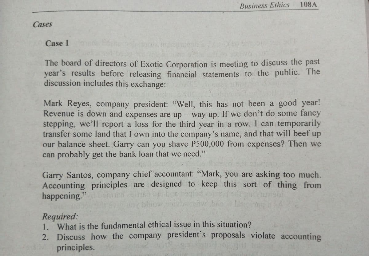 Business Ethics
108A
Cases
Case 1
The board of directors of Exotic Corporation is meeting to discuss the past
year's results before releasing financial statements to the public. The
discussion includes this exchange:
Mark Reyes, company president: "Well, this has not been a good year!
Revenue is down and expenses are up - way up. If we don't do some fancy
stepping, we'll report a loss for the third year in a row. I can temporarily
transfer some land that I own into the company's name, and that will beef up
our balance sheet. Garry can you shave P500,000 from expenses? Then we
can probably get the bank loan that we need."
Garry Santos, company chief accountant: "Mark, you are asking too much.
Accounting principles are designed to keep this sort of thing from
happening."
bloow
briet
Required:
1. What is the fundamental ethical issue in this situation?
2. Discuss how the company president's proposals violate accounting
principles.
