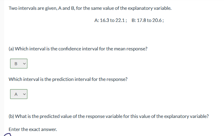 Two intervals are given, A and B, for the same value of the explanatory variable.
A: 16.3 to 22.1; B: 17.8 to 20.6;
(a) Which interval is the confidence interval for the mean response?
B
Which interval is the prediction interval for the response?
A
(b) What is the predicted value of the response variable for this value of the explanatory variable?
Enter the exact answer.