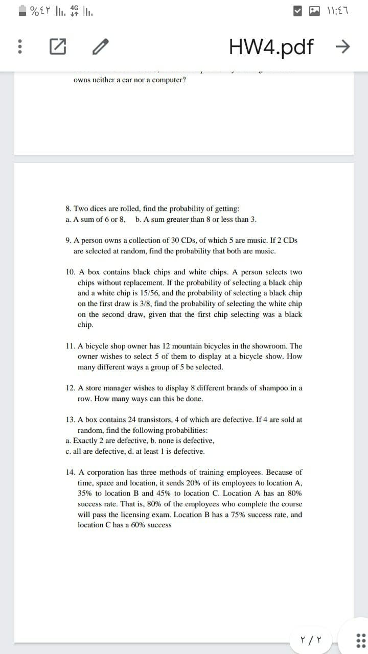 %EY ll. 19 .
团 2
HW4.pdf >
owns neither a car nor a computer?
8. Two dices are rolled, find the probability of getting:
a. A sum of 6 or 8, b. A sum greater than 8 or less than 3.
9. A person owns a collection of 30 CDs, of which 5 are music. If 2 CDs
are selected at random, find the probability that both are music.
10. A box contains black chips and white chips. A person selects two
chips without replacement. If the probability of selecting a black chip
and a white chip is 15/56, and the probability of selecting a black chip
on the first draw is 3/8, find the probability of selecting the white chip
on the second draw, given that the first chip selecting was a black
chip.
11. A bicycle shop owner has 12 mountain bicycles in the showroom. The
owner wishes to select 5 of them to display at a bicycle show. How
many different ways a group of 5 be selected.
12. A store manager wishes to display 8 different brands of shampoo in a
row. How many ways can this be done.
13. A box contains 24 transistors, 4 of which are defective. If 4 are sold at
random, find the following probabilities:
a. Exactly 2 are defective, b. none is defective,
c. all are defective, d. at least 1 is defective.
14. A corporation has three methods of training employees. Because of
time, space and location, it sends 20% of its employees to location A,
35% to location B and 45% to location C. Location A has an 80%
success rate. That is, 80% of the employees who complete the course
will pass the licensing exam. Location B has a 75% success rate, and
location C has a 60% success
:::

