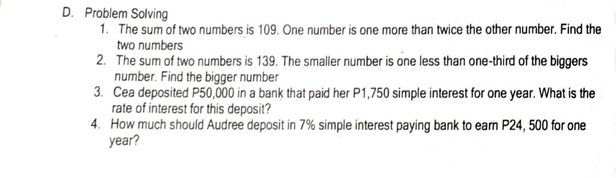 D. Problem Solving
1. The sum of two numbers is 109. One number is one more than twice the other number. Find the
two numbers
2. The sum of two numbers is 139. The smaller number is one less than one-third of the biggers
number. Find the bigger number
3. Cea deposited P50,000 in a bank that paid her P1,750 simple interest for one year. What is the
rate of interest for this deposit?
4. How much should Audree deposit in 7% simple interest paying bank to earn P24, 500 for one
year?
