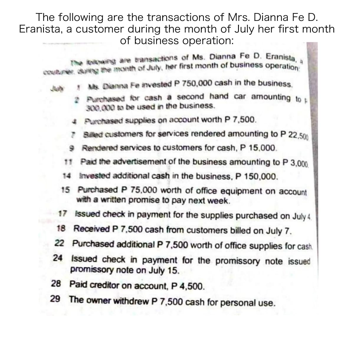 The koi g are transactions of Ms. Dianna Fe D. Eranista, a
The following are the transactions of Mrs. Dianna Fe D.
Eranista, a customer during the month of July her first month
of business operation:
courner dng the month of July, her first month of business operatio
! Ms Dianna Fe invested P 750,000 cash in the business
2 Purchased for cash a second hand car amounting to
00,000 to be used in the business.
4 Purchased supplies on account worth P 7,500.
7 Biled customers for services rendered amounting to P 22,500
9 Rendered services to customers for cash, P 15,000.
11 Paid the advertisement of the business amounting to P 3,000.
14 invested additional cash in the business, P 150,000.
15 Purchased P 75,000 worth of office equipment on account
with a written promise to pay next week.
17 issued check in payment for the supplies purchased on July 4.
18 Received P 7,500 cash from customers billed on July 7.
22 Purchased additional P 7,500 worth of office supplies for cash.
24 Issued check in payment for the promissory note issued
promissory note on July 15.
28 Paid creditor on account, P 4,500.
29 The owner withdrew P 7,500 cash for personal use.
