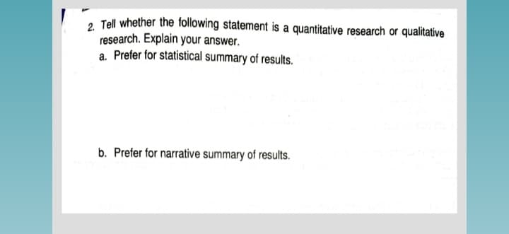 2 Tell whether the following statement is a quantitative research or qualitative
research. Explain your answer.
a. Prefer for statistical summary of results.
b. Prefer for narrative summary of results.
