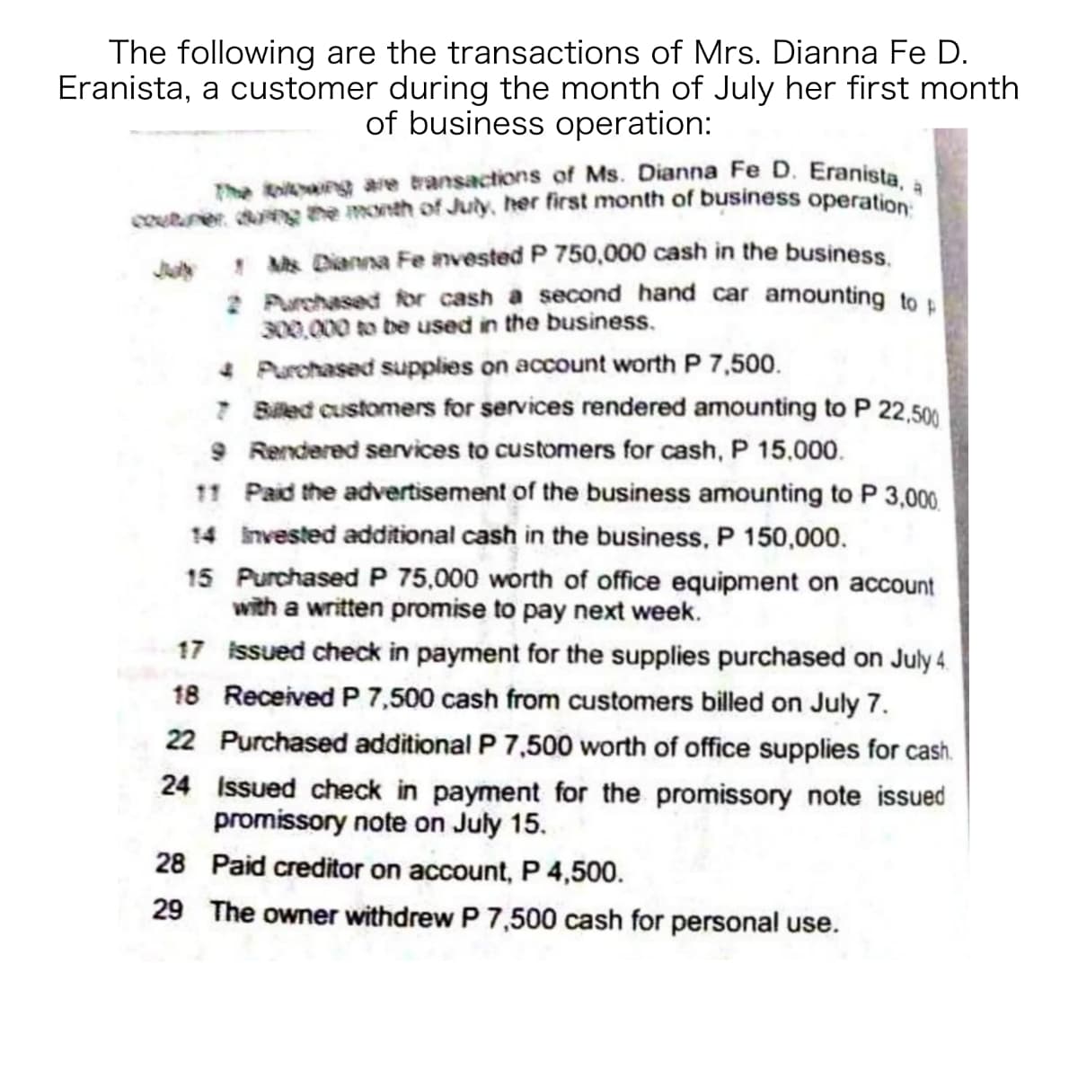 The koi are transactions of Ms. Dianna Fe D. Eranista, a
The following are the transactions of Mrs. Dianna Fe D.
Eranista, a customer during the month of July her first month
of business operation:
courner ng the month of July, her first month of business operatio
! Ms Dianna Fe invested P 750,000 cash in the business
2 Purchased for cash a second hand car amounting to .
300,000 to be used in the business.
4 Purchased supplies on account worth P 7,500.
7 Biled customers for services rendered amounting to P 22,500
9 Rendered services to customers for cash, P 15,000.
11 Paid the advertisement of the business amounting to P 3,000.
14 invested additional cash in the business, P 150,000.
15 Purchased P 75,000 worth of office equipment on account
with a written promise to pay next week.
17 issued check in payment for the supplies purchased on July 4.
18 Received P 7,500 cash from customers billed on July 7.
22 Purchased additional P 7,500 worth of office supplies for cash.
24 Issued check in payment for the promissory note issued
promissory note on July 15.
28 Paid creditor on account, P 4,500.
29 The owner withdrew P 7,500 cash for personal use.
