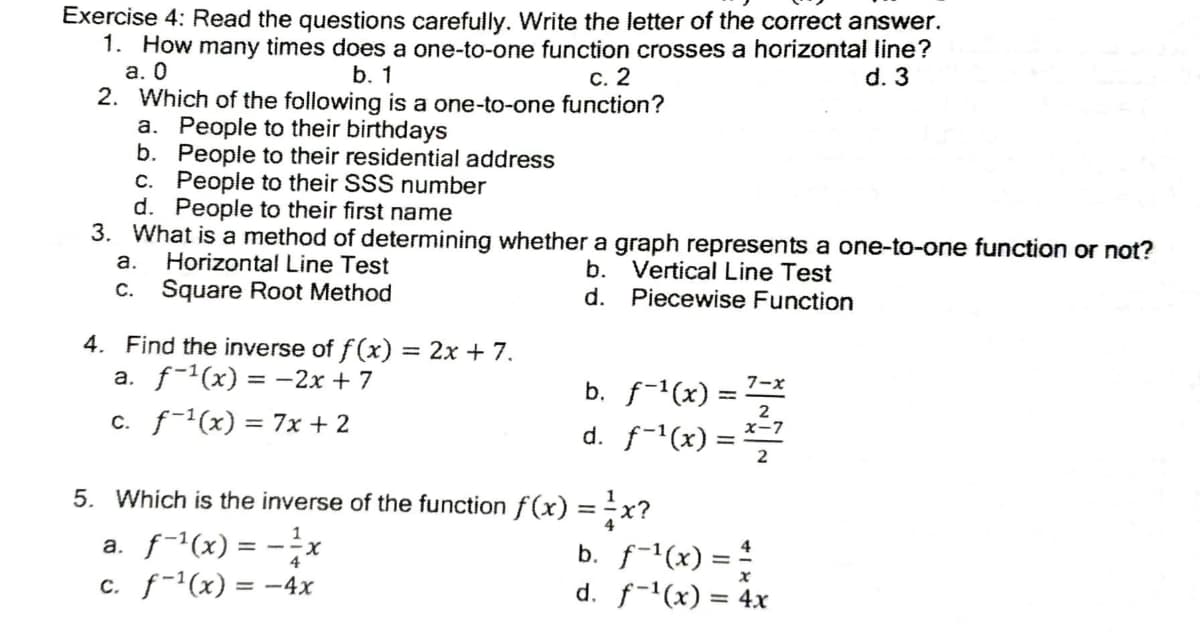 Exercise 4: Read the questions carefully. Write the letter of the correct answer.
1. How many times does a one-to-one function crosses a horizontal line?
а. О
2. Which of the following is a one-to-one function?
a. People to their birthdays
b. People to their residential address
c. People to their SSS number
d. People to their first name
3. What is a method of determining whether a graph represents a one-to-one function or not?
b. 1
С. 2
d. 3
а.
Horizontal Line Test
b. Vertical Line Test
d. Piecewise Function
c. Square Root Method
4. Find the inverse of f (x) = 2x + 7.
a. f-'(x) = -2x + 7
%3D
b. f-1(x) :
7-x
c. f-(x) = 7x + 2
d. f-(x)
x-7
5. Which is the inverse of the function f(x) =÷x?
%3D
a. f-1(x) = -x
c. f-1(x) = -4x
b. f-1(x) = !
d. f-(x) = 4x
4
