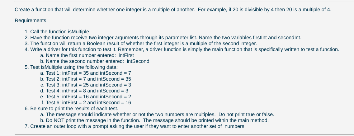 Create a function that will determine whether one integer is a multiple of another. For example, if 20 is divisible by 4 then 20 is a multiple of 4.
Requirements:
1. Call the function isMultiple.
2. Have the function receive two integer arguments through its parameter list. Name the two variables firstlnt and secondInt.
3. The function will return a Boolean result of whether the first integer is a multiple of the second integer.
4. Write a driver for this function to test it. Remember, a driver function is simply the main function that is specifically written to test a function.
a. Name the first number entered: intFirst
b. Name the second number entered: intSecond
5. Test isMultiple using the following data:
a. Test 1: intFirst = 35 and intSecond = 7
b. Test 2: intFirst = 7 and intSecond = 35
c. Test 3: intFirst = 25 and intSecond = 3
d. Test 4: intFirst = 8 and intSecond = 3
e. Test 5: intFirst = 16 and intSecond = 2
f. Test 6: intFirst = 2 and intSecond = 16
6. Be sure to print the results of each test.
a. The message should indicate whether or not the two numbers are multiples. Do not print true or false.
b. Do NOT print the message in the function. The message should be printed within the main method.
7. Create an outer loop with a prompt asking the user if they want to enter another set of numbers.
