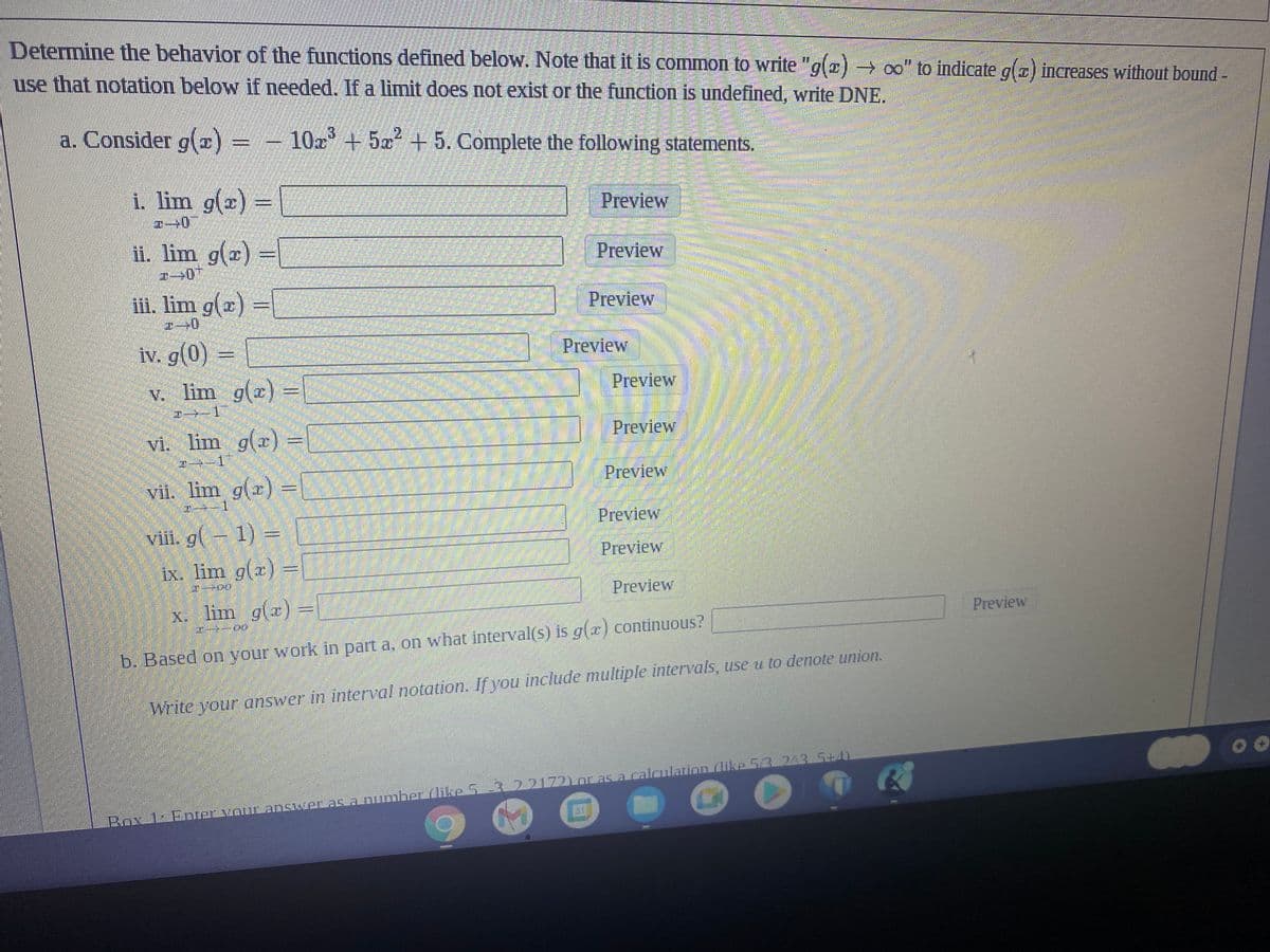 Determine the behavior of the functions defined below. Note that it is common to write "g(2)→ ∞o" to indicate g() increases without bound -
use that notation below if needed. If a limit does not exist or the function is undefined, write DNE.
a. Consider g(x) =
10x³ +5² +5. Complete the following statements.
2
Preview
76
Preview
Preview
i. lim g(x) =
ii. lim g(x) =
iii. lim g(x) =
2-0
iv. g(0) =
v. lim g(x) =
1
vi. lim g(x) =
1
vii. lim g(x) =
viii. g(-1) =
ix. lim g(x)
TELEPO
Preview
x. lim g(x) =
*--00
b. Based on your work in part a, on what interval(s) is g(x) continuous?
Write your answer in interval notation. If you include multiple intervals, use u to denote union.
-3
Box 12 Enter your answer as a number (like 53 22172) or as a calculation (like 5/3 243 5+4)
Preview
Preview
Preview
Preview
Preview
Preview
Preview
FO