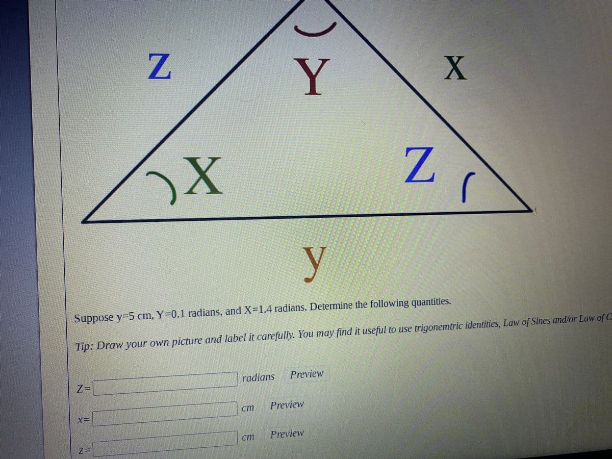 Z
X
Y
X
Z
y
Suppose y=5 cm, Y=0.1 radians, and X=1.4 radians. Determine the following quantities.
Tip: Draw your own picture and label it carefully. You may find it useful to use trigonemtric identities, Law of Sines and/or Law of C
radians
Preview
Z=
cm
INF
Preview
Preview