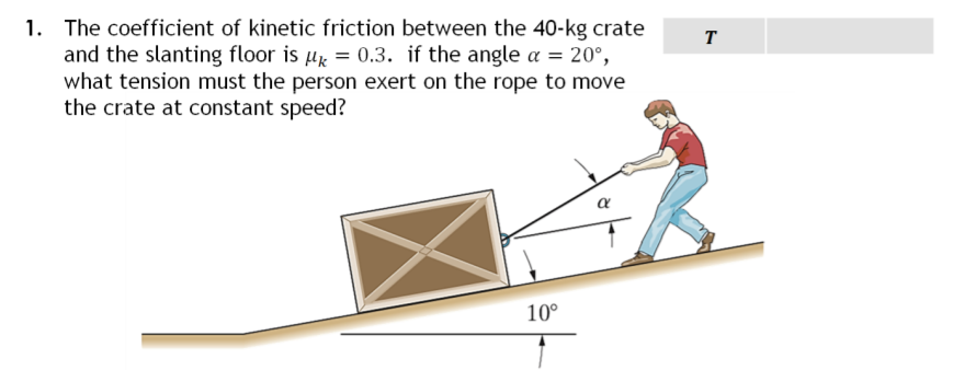 1. The coefficient of kinetic friction between the 40-kg crate
and the slanting floor is μ = 0.3. if the angle a = 20°,
what tension must the person exert on the rope to move
the crate at constant speed?
10°
T