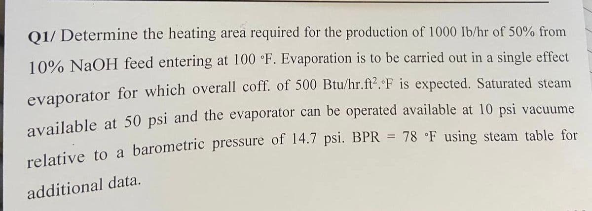 Q1/ Determine the heating area required for the production of 1000 lb/hr of 50% from
10% NaOH feed entering at 100 °F. Evaporation is to be carried out in a single effect
evaporator for which overall coff. of 500 Btu/hr.ft².°F is expected. Saturated steam
available at 50 psi and the evaporator can be operated available at 10 psi vacuume
relative to a barometric pressure of 14.7 psi. BPR = 78 °F using steam table for
additional data.
