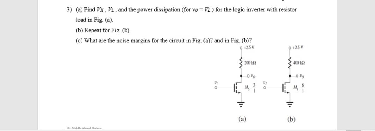 3) (a) Find VH ,VL , and the power dissipation (for vo = Vi ) for the logic inverter with resistor
load in Fig. (a).
(b) Repeat for Fig. (b).
(c) What are the noise margins for the circuit in Fig. (a)? and in Fig. (b)?
O +2.5 V
9 +2.5 V
200 k2
400 k2
O vo
O vo
Ms
M;
(a)
(b)
Dr. Abdulla Ahmed Rabeea

