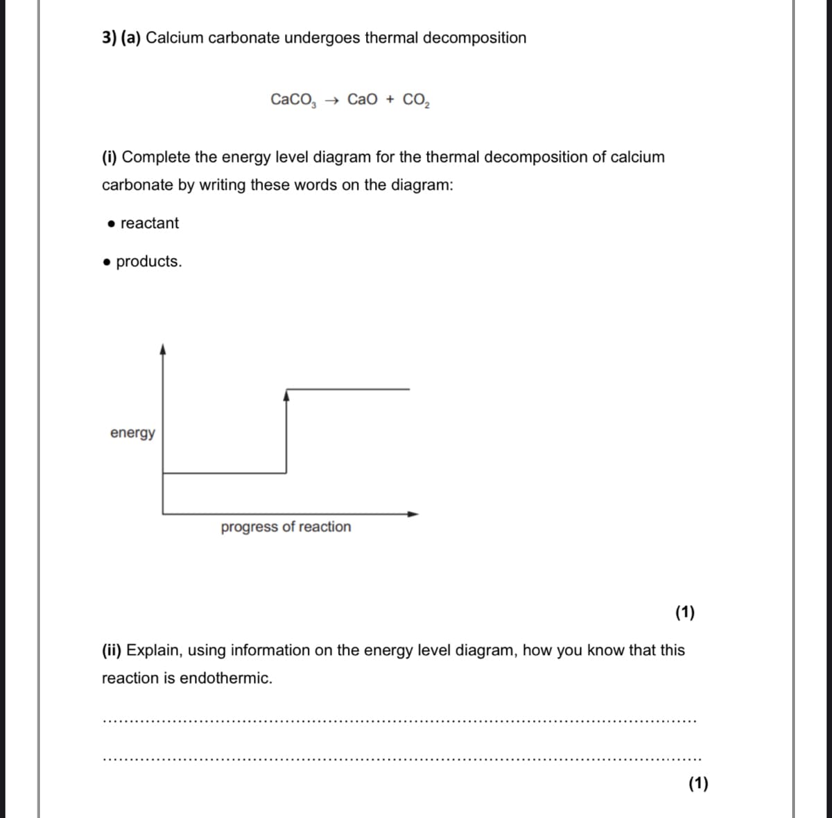 3) (a) Calcium carbonate undergoes thermal decomposition
СаCо,
> Сао + СО,
(i) Complete the energy level diagram for the thermal decomposition of calcium
carbonate by writing these words on the diagram:
• reactant
• products.
energy
progress of reaction
(1)
(ii) Explain, using information on the energy level diagram, how you know that this
reaction is endothermic.
(1)
