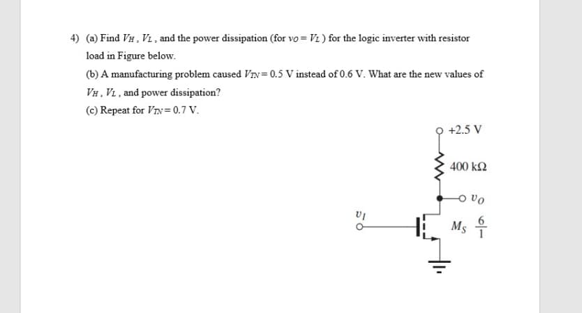 4) (a) Find VH , VL , and the power dissipation (for vo = Vi ) for the logic inverter with resistor
load in Figure below.
(b) A manufacturing problem caused VIN= 0.5 V instead of 0.6 V. What are the new values of
VH, VL , and power dissipation?
(c) Repeat for VIv= 0.7 V.
+2.5 V
400 k2
H Ms 4
6
