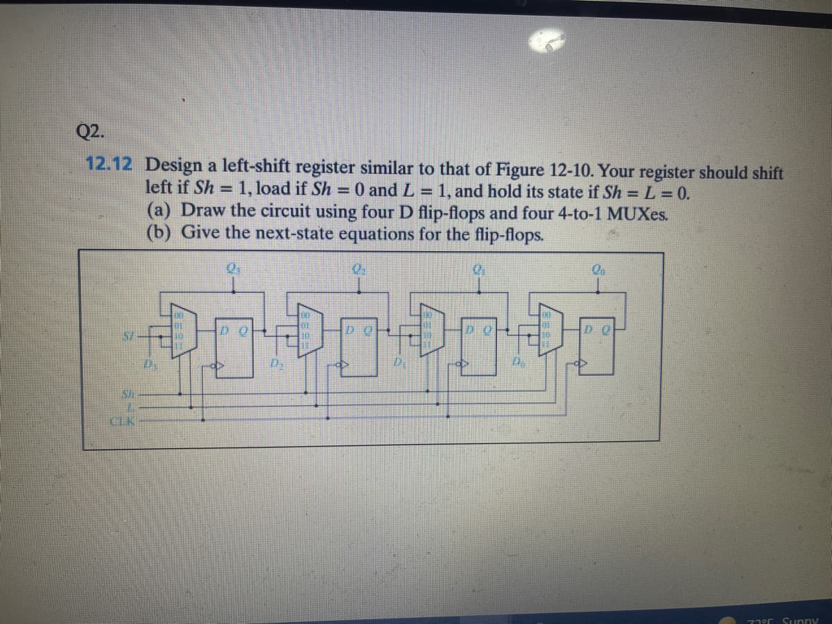 Q2.
12.12 Design a left-shift register similar to that of Figure 12-10. Your register should shift
left if Sh = 1, load if Sh =0 and L =
(a) Draw the circuit using four D flip-flops and four 4-to-1 MUXes.
(b) Give the next-state equations for the flip-flops.
1, and hold its state if Sh =L = 0.
DO
D O
10.
D.
CLK
77°C Sunny
