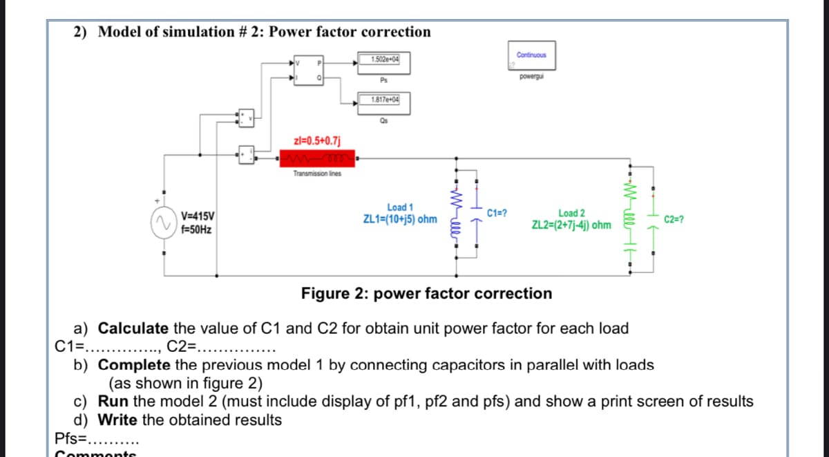 2) Model of simulation # 2: Power factor correction
Continuous
1.502e+04
powergui
Ps
1.817e+04
Qs
zl=0.5+0.7j
elew
Transmission lines
Load 1
C1=?
Load 2
V=415V
f=50HZ
ZL1=(10+j5) ohm
C2=?
ZL2=(2+7j-4j) ohm
Figure 2: power factor correction
Calculate the value of C1 and C2 for obtain unit power factor for each load
C1=...
C2=..
b) Complete the previous model 1 by connecting capacitors in parallel with loads
(as shown in figure 2)
c) Run the model 2 (must include display of pf1, pf2 and pfs) and show a print screen of results
d) Write the obtained results
Pfs=....
Comments
WellH
