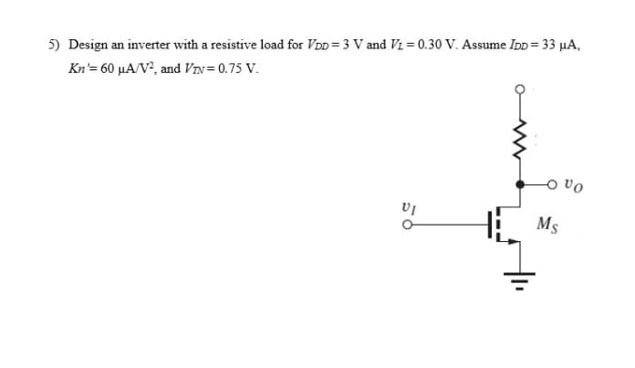 5) Design an inverter with a resistive load for VDD = 3 V and Vz = 0.30 V. Assume IDD = 33 µA,
Kn'= 60 µA/V², and VIn= 0.75 V.
H: Ms
