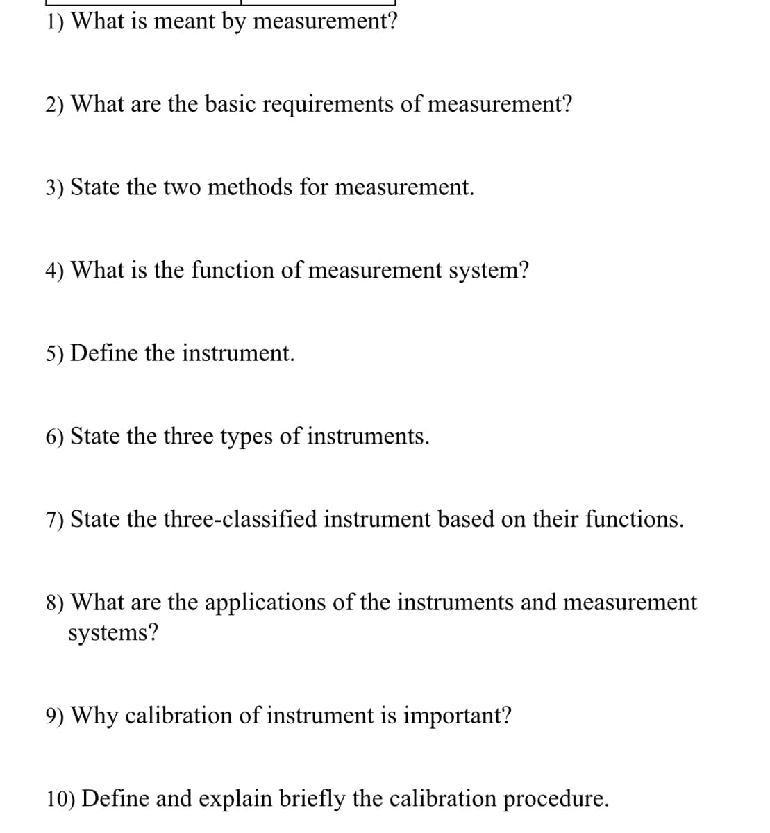 1) What is meant by measurement?
2) What are the basic requirements of measurement?
3) State the two methods for measurement.
4) What is the function of measurement system?
5) Define the instrument.
6) State the three types of instruments.
7) State the three-classified instrument based on their functions.
8) What are the applications of the instruments and measurement
systems?
9) Why calibration of instrument is important?
10) Define and explain briefly the calibration procedure.
