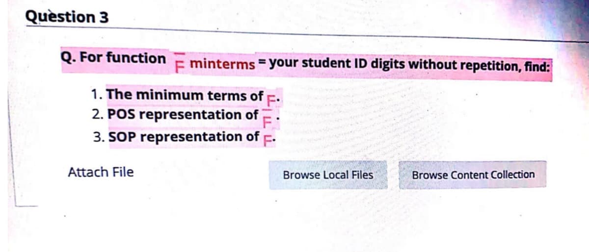 Quèstion 3
Q. For function
E minterms = your student ID digits without repetition, find:
1. The minimum terms of
2. POS representation of
3. SOP representation of F.
Attach File
Browse Local Files
Browse Content Collection
