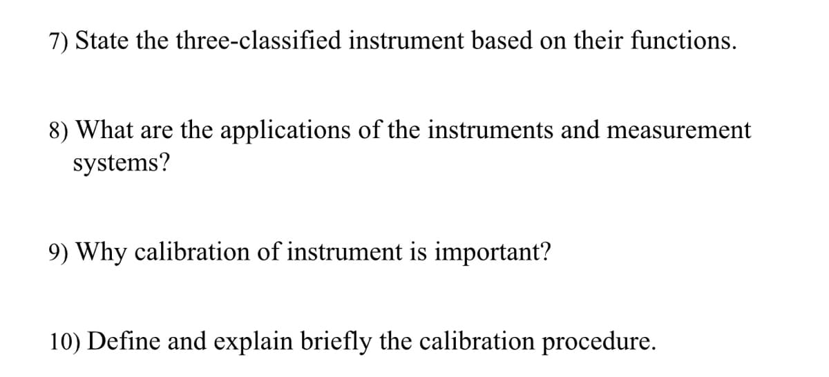 7) State the three-classified instrument based on their functions.
8) What are the applications of the instruments and measurement
systems?
9) Why calibration of instrument is important?
10) Define and explain briefly the calibration procedure.
