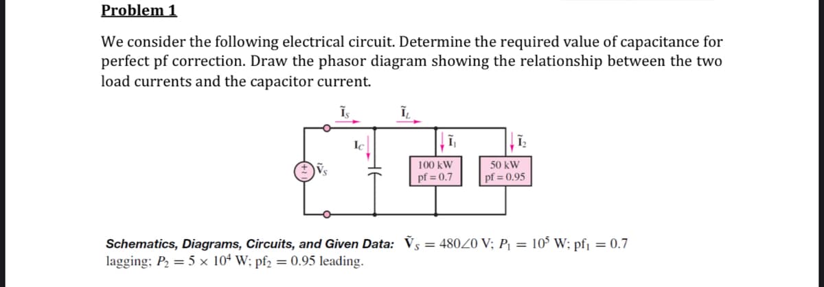 Problem 1
We consider the following electrical circuit. Determine the required value of capacitance for
perfect pf correction. Draw the phasor diagram showing the relationship between the two
load currents and the capacitor current.
Ic
100 kW
pf = 0.7
50 kW
pf = 0.95
Schematics, Diagrams, Circuits, and Given Data: Vs = 48020 V; P¡ = 10° W; pfj = 0.7
lagging; P2 = 5 × 10ª W; pf2 = 0.95 leading.
