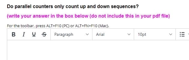 Do parallel counters only count up and down sequences?
(write your answer in the box below (do not include this in your pdf file)
For the toolbar, press ALT+F10 (PC) or ALT+FN+F10 (Mac).
BIU S
Paragraph
Arial
10pt
!!!
