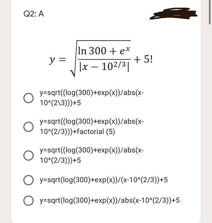 Q2: A
In 300 + ex
+ 5!
y =
|x – 102/3|
y=sqrt((log(300)+exp(x))/abs(x-
10^(2\3)))+5
y=sqrt((log(300)+exp(x))/abs(x-
10^(2/3)))+factorial (5)
y=sqrt((log(300)+exp(x))/abs(x-
10^(2/3)))+5
O y=sqrt(log(300)+exp(x))/(x-10^(2/3))+5
O y=sqrt(log(300)+exp(x))/abs(x-10^(2/3))+5
